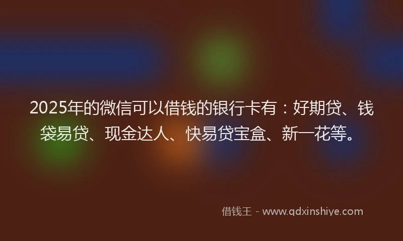 2025年的微信可以借钱的银行卡有：好期贷、钱袋易贷、现金达人、快易贷宝盒、新一花等。