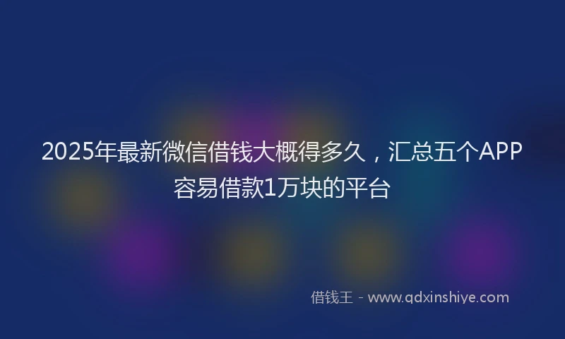 2025年最新微信借钱大概得多久，汇总五个APP容易借款1万块的平台