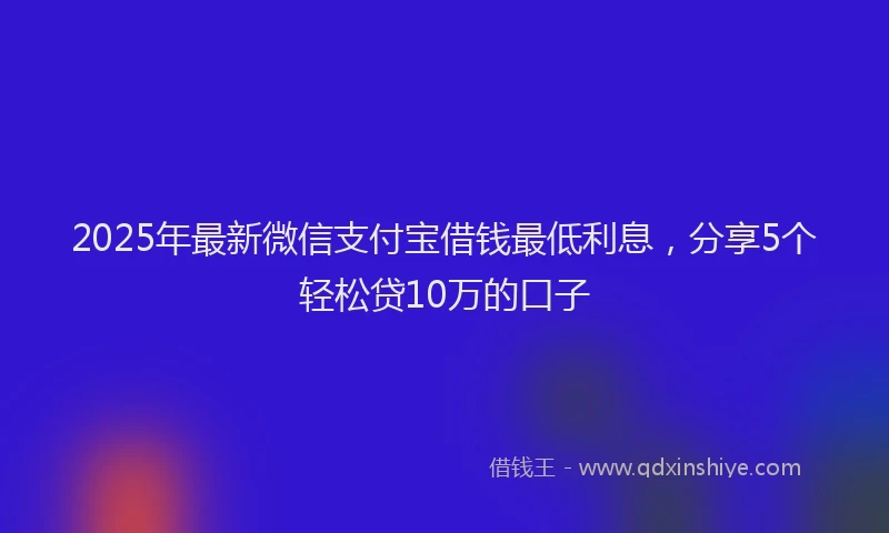 2025年最新微信支付宝借钱最低利息，分享5个轻松贷10万的口子