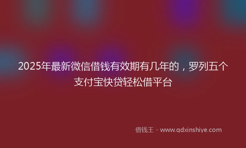 2025年最新微信借钱有效期有几年的，罗列五个支付宝快贷轻松借平台