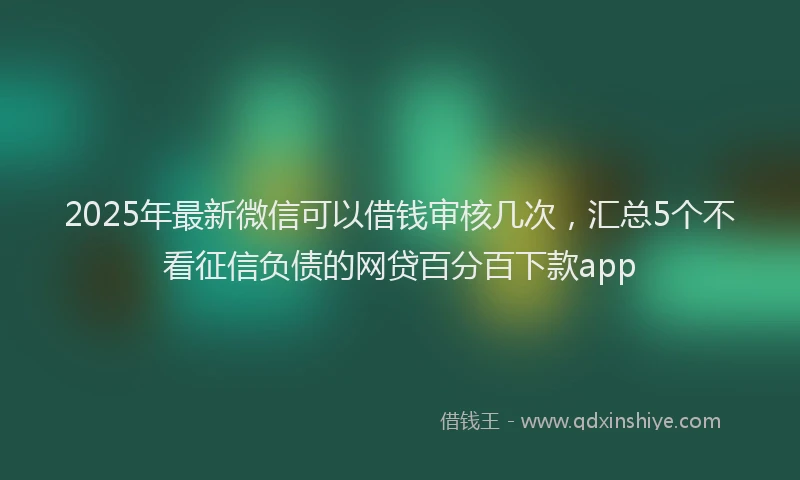 2025年最新微信可以借钱审核几次，汇总5个不看征信负债的网贷百分百下款app