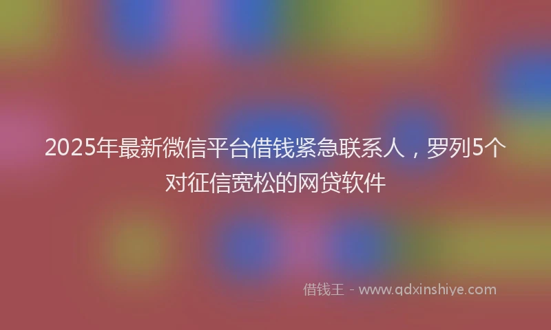 2025年最新微信平台借钱紧急联系人，罗列5个对征信宽松的网贷软件