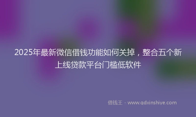 2025年最新微信借钱功能如何关掉，整合五个新上线贷款平台门槛低软件