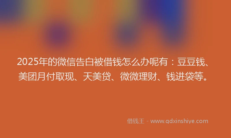 2025年的微信告白被借钱怎么办呢有：豆豆钱、美团月付取现、天美贷、微微理财、钱进袋等。