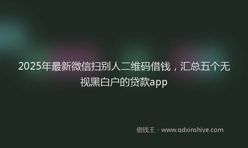 2025年最新微信扫别人二维码借钱，汇总五个无视黑白户的贷款app