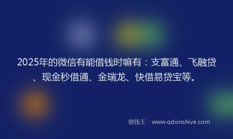 2025年的微信有能借钱时嘛有：支富通、飞融贷、现金秒借通、金瑞龙、快借易贷宝等。