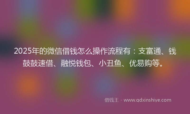 2025年的微信借钱怎么操作流程有：支富通、钱鼓鼓速借、融悦钱包、小丑鱼、优易购等。