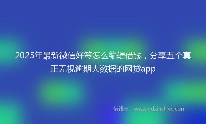 2025年最新微信好签怎么编辑借钱，分享五个真正无视逾期大数据的网贷app