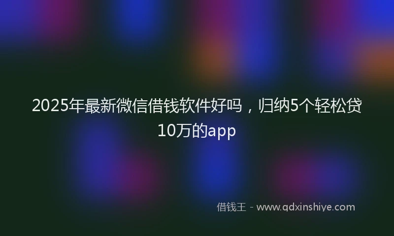 2025年最新微信借钱软件好吗，归纳5个轻松贷10万的app