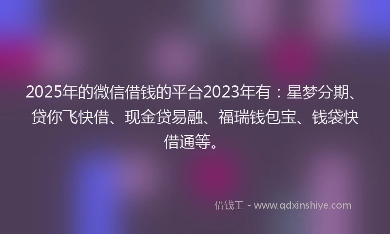 2025年的微信借钱的平台2023年有：星梦分期、贷你飞快借、现金贷易融、福瑞钱包宝、钱袋快借通等。