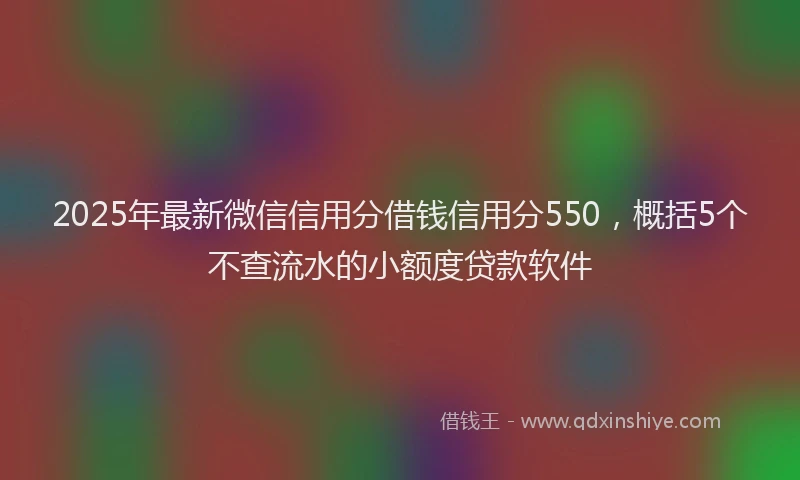 2025年最新微信信用分借钱信用分550，概括5个不查流水的小额度贷款软件