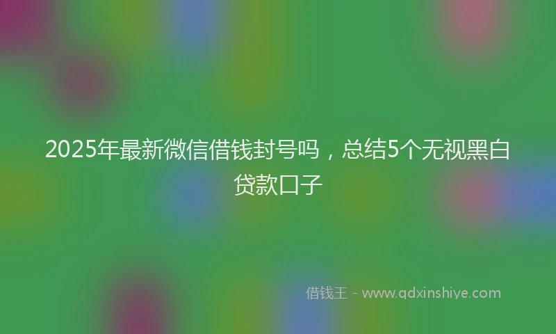 2025年最新微信借钱封号吗，总结5个无视黑白贷款口子