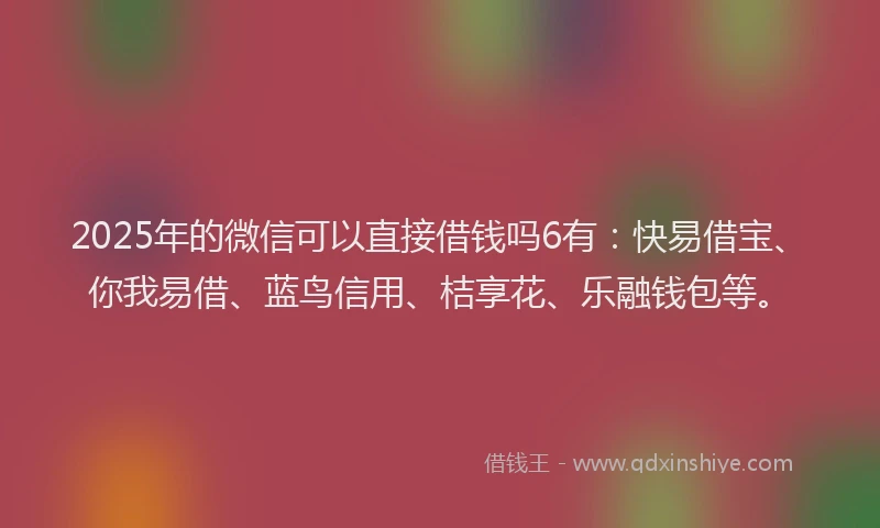 2025年的微信可以直接借钱吗6有：快易借宝、你我易借、蓝鸟信用、桔享花、乐融钱包等。