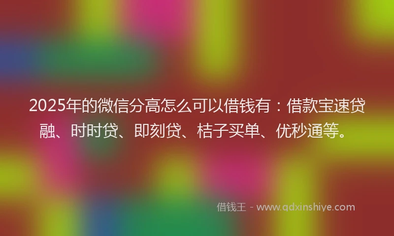 2025年的微信分高怎么可以借钱有：借款宝速贷融、时时贷、即刻贷、桔子买单、优秒通等。
