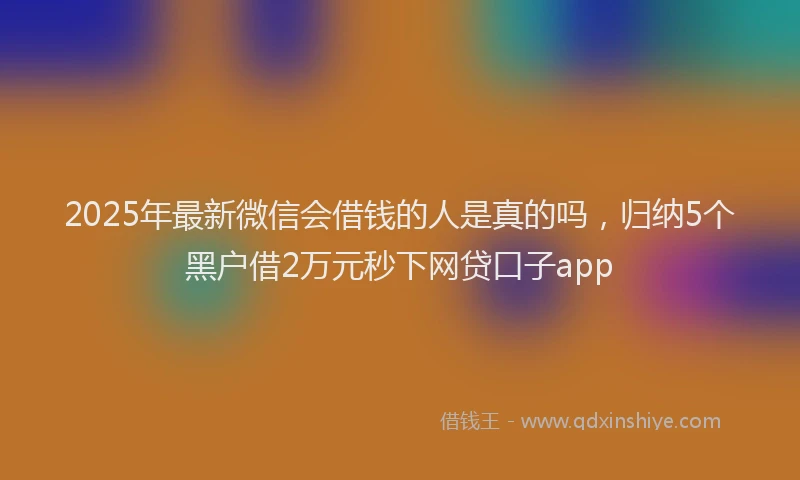 2025年最新微信会借钱的人是真的吗，归纳5个黑户借2万元秒下网贷口子app