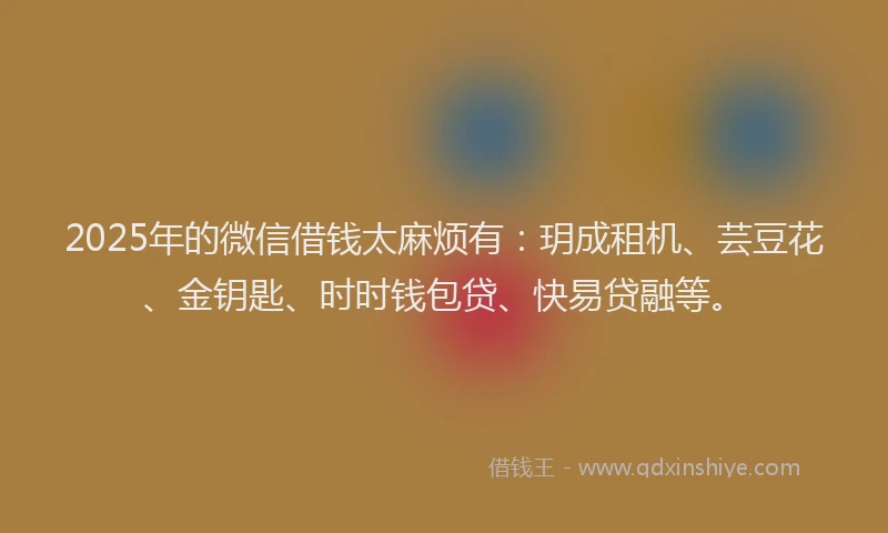 2025年的微信借钱太麻烦有：玥成租机、芸豆花、金钥匙、时时钱包贷、快易贷融等。