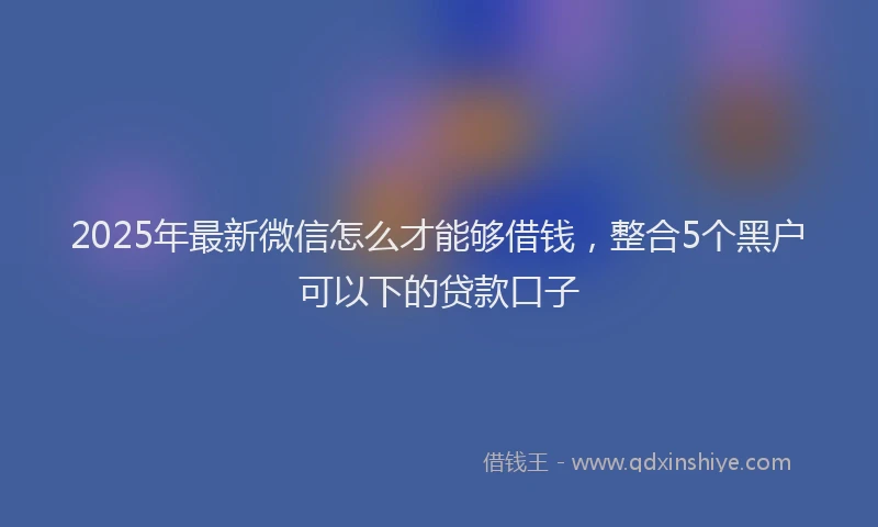 2025年最新微信怎么才能够借钱，整合5个黑户可以下的贷款口子