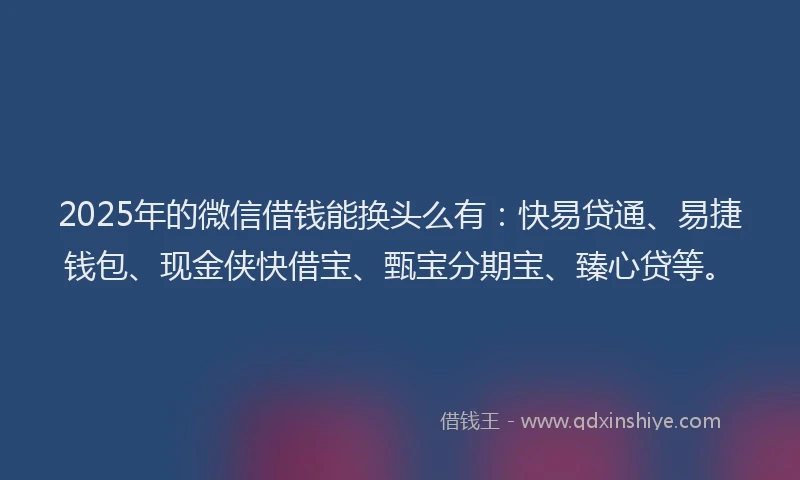 2025年的微信借钱能换头么有：快易贷通、易捷钱包、现金侠快借宝、甄宝分期宝、臻心贷等。