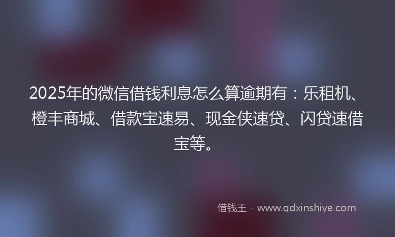 2025年的微信借钱利息怎么算逾期有：乐租机、橙丰商城、借款宝速易、现金侠速贷、闪贷速借宝等。