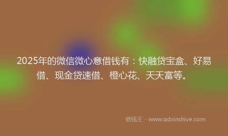 2025年的微信微心意借钱有：快融贷宝盒、好易借、现金贷速借、橙心花、天天富等。