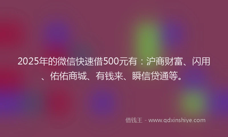 2025年的微信快速借500元有：沪商财富、闪用、佑佑商城、有钱来、瞬信贷通等。