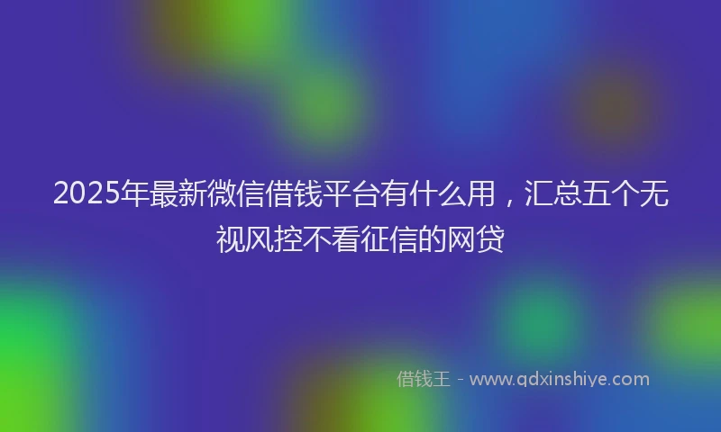 2025年最新微信借钱平台有什么用，汇总五个无视风控不看征信的网贷