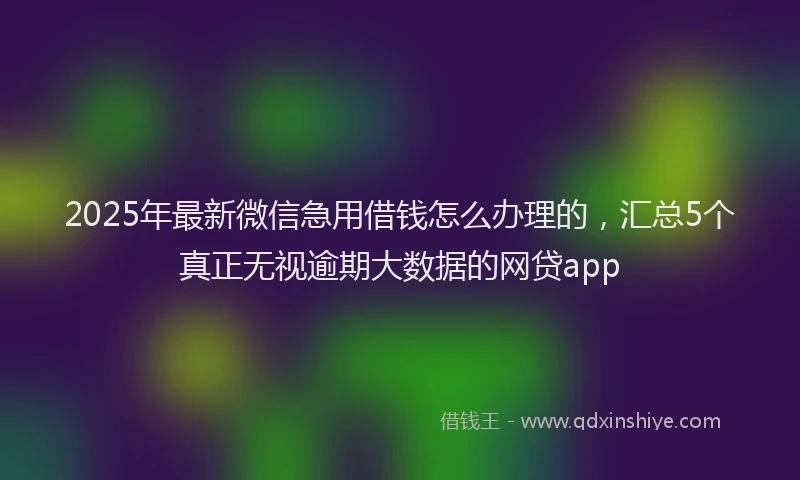 2025年最新微信急用借钱怎么办理的，汇总5个真正无视逾期大数据的网贷app