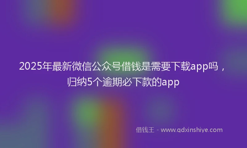 2025年最新微信公众号借钱是需要下载app吗，归纳5个逾期必下款的app