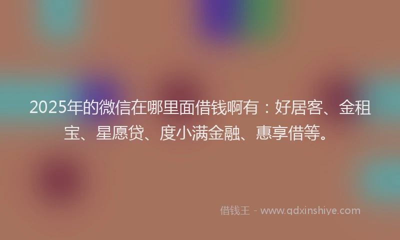 2025年的微信在哪里面借钱啊有：好居客、金租宝、星愿贷、度小满金融、惠享借等。