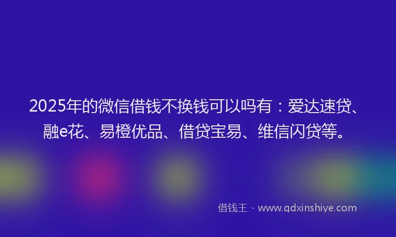 2025年的微信借钱不换钱可以吗有：爱达速贷、融e花、易橙优品、借贷宝易、维信闪贷等。