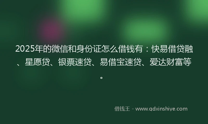 2025年的微信和身份证怎么借钱有：快易借贷融、星愿贷、银票速贷、易借宝速贷、爱达财富等。