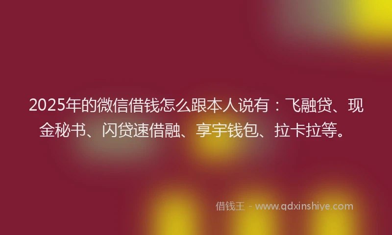 2025年的微信借钱怎么跟本人说有：飞融贷、现金秘书、闪贷速借融、享宇钱包、拉卡拉等。