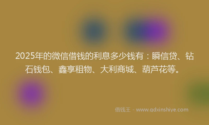 2025年的微信借钱的利息多少钱有：瞬信贷、钻石钱包、鑫享租物、大利商城、葫芦花等。