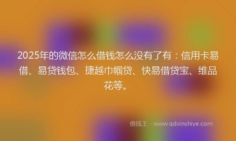 2025年的微信怎么借钱怎么没有了有：信用卡易借、易贷钱包、捷越巾帼贷、快易借贷宝、维品花等。