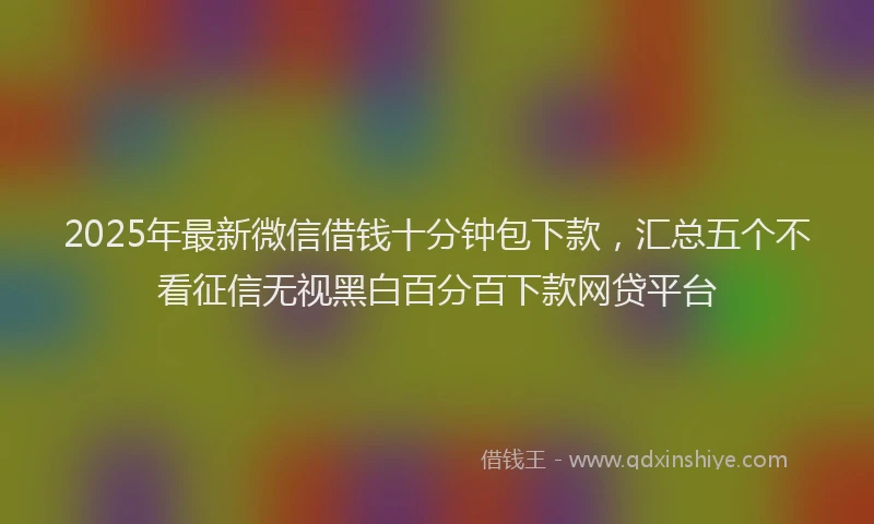 2025年最新微信借钱十分钟包下款，汇总五个不看征信无视黑白百分百下款网贷平台
