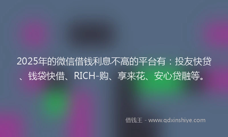 2025年的微信借钱利息不高的平台有：投友快贷、钱袋快借、RICH-购、享来花、安心贷融等。
