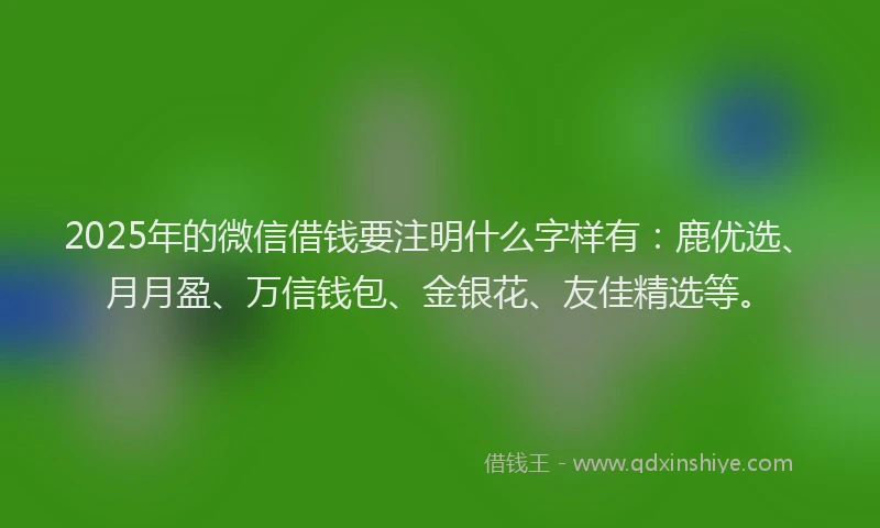 2025年的微信借钱要注明什么字样有：鹿优选、月月盈、万信钱包、金银花、友佳精选等。