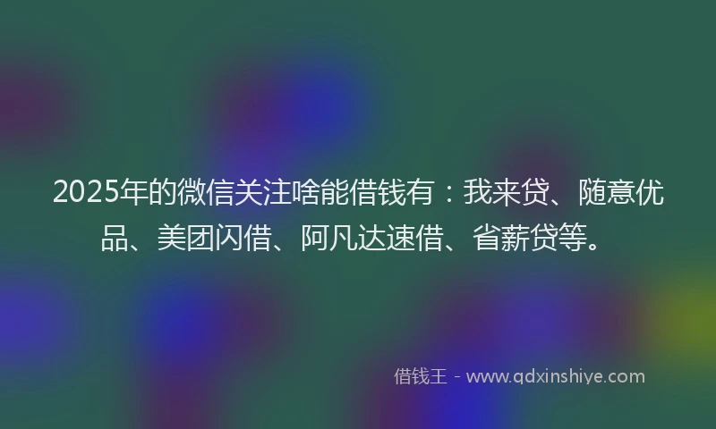 2025年的微信关注啥能借钱有：我来贷、随意优品、美团闪借、阿凡达速借、省薪贷等。