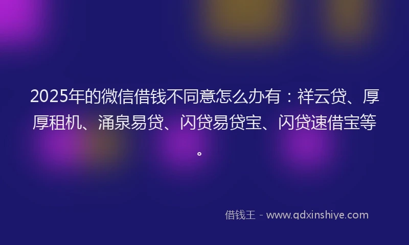 2025年的微信借钱不同意怎么办有：祥云贷、厚厚租机、涌泉易贷、闪贷易贷宝、闪贷速借宝等。