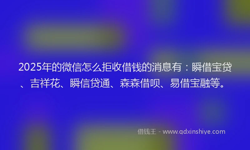 2025年的微信怎么拒收借钱的消息有：瞬借宝贷、吉祥花、瞬信贷通、森森借呗、易借宝融等。