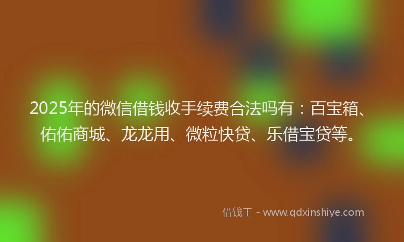 2025年的微信借钱收手续费合法吗有：百宝箱、佑佑商城、龙龙用、微粒快贷、乐借宝贷等。