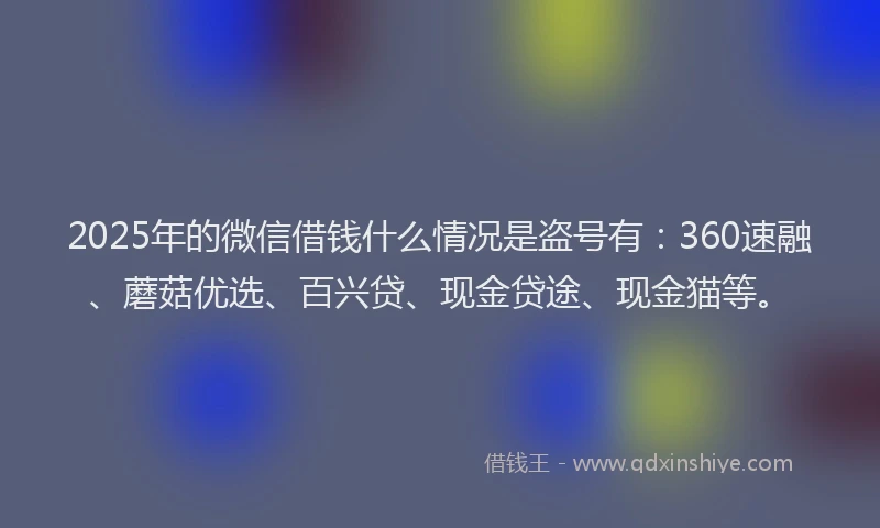 2025年的微信借钱什么情况是盗号有：360速融、蘑菇优选、百兴贷、现金贷途、现金猫等。