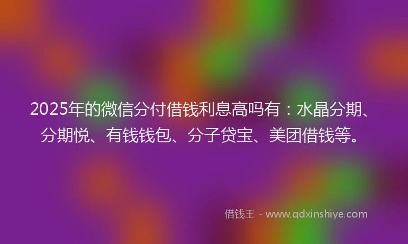 2025年的微信分付借钱利息高吗有：水晶分期、分期悦、有钱钱包、分子贷宝、美团借钱等。