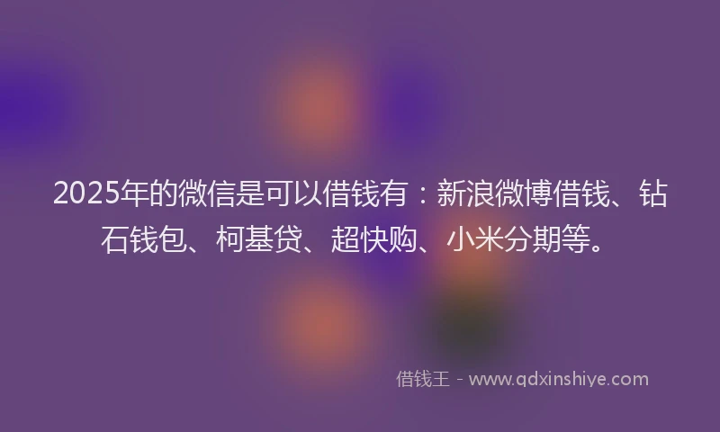 2025年的微信是可以借钱有：新浪微博借钱、钻石钱包、柯基贷、超快购、小米分期等。