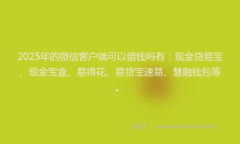 2025年的微信客户端可以借钱吗有：现金贷易宝、现金宝盒、易得花、易贷宝速易、慧融钱包等。