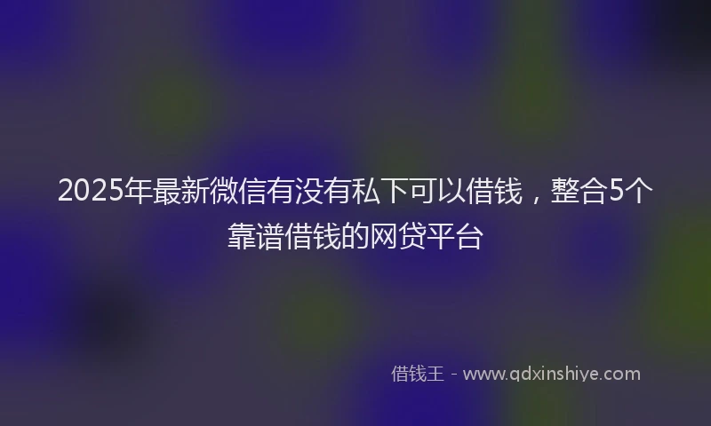 2025年最新微信有没有私下可以借钱，整合5个靠谱借钱的网贷平台