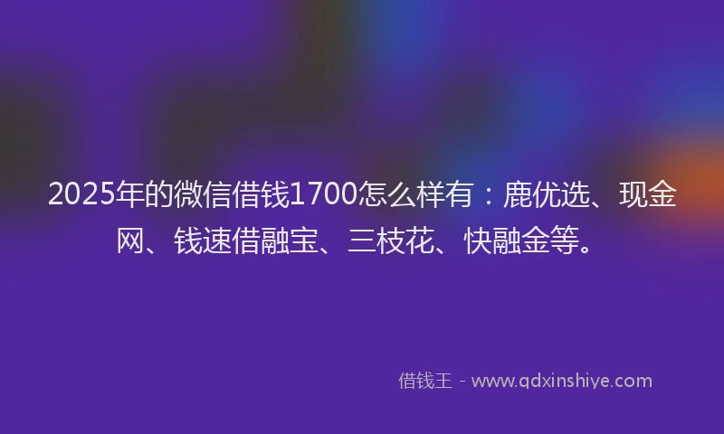 2025年的微信借钱1700怎么样有：鹿优选、现金网、钱速借融宝、三枝花、快融金等。