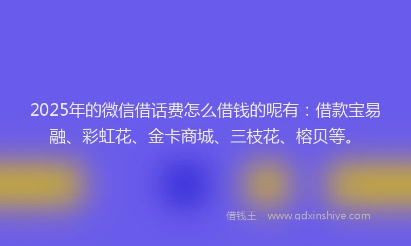 2025年的微信借话费怎么借钱的呢有：借款宝易融、彩虹花、金卡商城、三枝花、榕贝等。