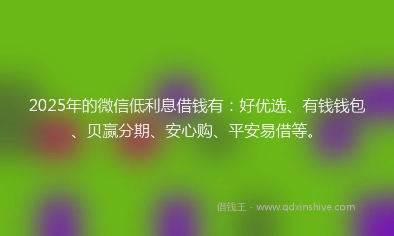 2025年的微信低利息借钱有：好优选、有钱钱包、贝赢分期、安心购、平安易借等。
