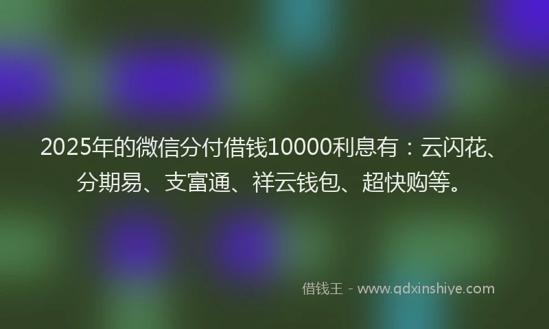 2025年的微信分付借钱10000利息有：云闪花、分期易、支富通、祥云钱包、超快购等。
